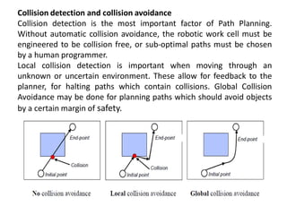 Collision detection and collision avoidance
Collision detection is the most important factor of Path Planning.
Without automatic collision avoidance, the robotic work cell must be
engineered to be collision free, or sub-optimal paths must be chosen
by a human programmer.
Local collision detection is important when moving through an
unknown or uncertain environment. These allow for feedback to the
planner, for halting paths which contain collisions. Global Collision
Avoidance may be done for planning paths which should avoid objects
by a certain margin of safety.
 