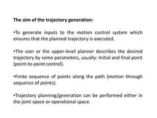The aim of the trajectory generation:
•To generate inputs to the motion control system which
ensures that the planned trajectory is executed.
•The user or the upper-level planner describes the desired
trajectory by some parameters, usually: Initial and final point
(point-to-point control).
•Finite sequence of points along the path (motion through
sequence of points).
•Trajectory planning/generation can be performed either in
the joint space or operational space.
 