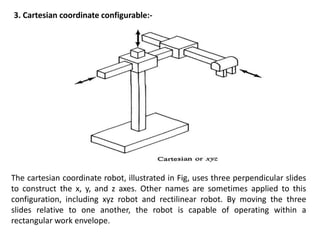 3. Cartesian coordinate configurable:-
The cartesian coordinate robot, illustrated in Fig, uses three perpendicular slides
to construct the x, y, and z axes. Other names are sometimes applied to this
configuration, including xyz robot and rectilinear robot. By moving the three
slides relative to one another, the robot is capable of operating within a
rectangular work envelope.
 