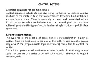 CONTROL SYSTEMS
1. Limited sequence robots (Non-servo):-
Limited sequence robots do not give servo controlled to inclined relative
positions of the joints, instead they are controlled by setting limit switches &
are mechanical stops. There is generally no feed back associated with a
limited sequence robot to indicate that the desired position, has been
achieved generally thin type of robots involves simple motion as pick & place
operations.
2. Point to point motion:-
This type robots are capable of controlling velocity acceleration & path of
motion, from the beginning to the end of the path. It uses complex control
programs, PLC’s (programmable logic controller’s) computers to control the
motion.
The point to point control motion robots are capable of performing motion
cycle that consists of a series of desired point location. The robot is tough &
recorded, unit.
 