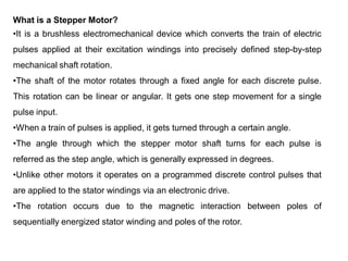 What is a Stepper Motor?
•It is a brushless electromechanical device which converts the train of electric
pulses applied at their excitation windings into precisely defined step-by-step
mechanical shaft rotation.
•The shaft of the motor rotates through a fixed angle for each discrete pulse.
This rotation can be linear or angular. It gets one step movement for a single
pulse input.
•When a train of pulses is applied, it gets turned through a certain angle.
•The angle through which the stepper motor shaft turns for each pulse is
referred as the step angle, which is generally expressed in degrees.
•Unlike other motors it operates on a programmed discrete control pulses that
are applied to the stator windings via an electronic drive.
•The rotation occurs due to the magnetic interaction between poles of
sequentially energized stator winding and poles of the rotor.
 