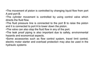•The movement of piston is controlled by changing liquid flow from port
A and port B.
•The cylinder movement is controlled by using control valve which
directs the fluid flow.
•The fluid pressure line is connected to the port B to raise the piston
and it is connected to port A to lower down the piston.
•The valve can also stop the fluid flow in any of the port.
•The leak proof piping is also important due to safety, environmental
hazards and economical aspects.
•Some accessories such as flow control system, travel limit control,
electric motor starter and overload protection may also be used in the
hydraulic systems
 
