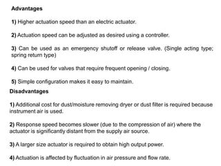 Advantages
1) Higher actuation speed than an electric actuator.
2) Actuation speed can be adjusted as desired using a controller.
3) Can be used as an emergency shutoff or release valve. (Single acting type;
spring return type)
4) Can be used for valves that require frequent opening / closing.
5) Simple configuration makes it easy to maintain.
Disadvantages
1) Additional cost for dust/moisture removing dryer or dust filter is required because
instrument air is used.
2) Response speed becomes slower (due to the compression of air) where the
actuator is significantly distant from the supply air source.
3) A larger size actuator is required to obtain high output power.
4) Actuation is affected by fluctuation in air pressure and flow rate.
 