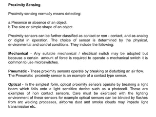 Proximity Sensing
Proximity sensing normally means detecting:
a.Presence or absence of an object.
b.The size or simple shape of an object.
Proximity sensors can be further classified as contact or non - contact, and as analog
or digital in operation. The choice of sensor is determined by the physical,
environmental and control conditions. They include the following:
Mechanical - Any suitable mechanical / electrical switch may be adopted but
because a certain amount of force is required to operate a mechanical switch it is
common to use microswitches.
Pneumatic - These proximity sensors operate by breaking or disturbing an air flow.
The Pneumatic proximity sensor is an example of a contact type sensor.
Optical - In the simplest form, optical proximity sensors operate by breaking a light
beam which falls onto a light sensitive device such as a photocell. These are
examples of non contact sensors. Care must be exercised with the lighting
environment of these sensors for example optical sensors can be blinded by flashes
from arc welding processes, airborne dust and smoke clouds may impede light
transmission etc.
 