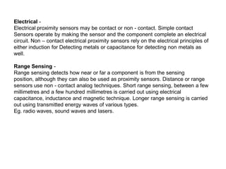 Electrical -
Electrical proximity sensors may be contact or non - contact. Simple contact
Sensors operate by making the sensor and the component complete an electrical
circuit. Non – contact electrical proximity sensors rely on the electrical principles of
either induction for Detecting metals or capacitance for detecting non metals as
well.
Range Sensing -
Range sensing detects how near or far a component is from the sensing
position, although they can also be used as proximity sensors. Distance or range
sensors use non - contact analog techniques. Short range sensing, between a few
millimetres and a few hundred millimetres is carried out using electrical
capacitance, inductance and magnetic technique. Longer range sensing is carried
out using transmitted energy waves of various types.
Eg. radio waves, sound waves and lasers.
 