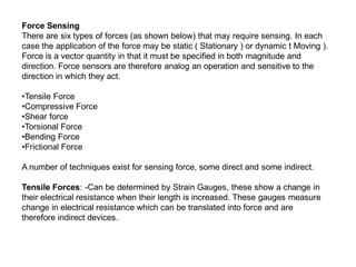 Force Sensing
There are six types of forces (as shown below) that may require sensing. In each
case the application of the force may be static ( Stationary ) or dynamic t Moving ).
Force is a vector quantity in that it must be specified in both magnitude and
direction. Force sensors are therefore analog an operation and sensitive to the
direction in which they act.
•Tensile Force
•Compressive Force
•Shear force
•Torsional Force
•Bending Force
•Frictional Force
A number of techniques exist for sensing force, some direct and some indirect.
Tensile Forces: -Can be determined by Strain Gauges, these show a change in
their electrical resistance when their length is increased. These gauges measure
change in electrical resistance which can be translated into force and are
therefore indirect devices.
 