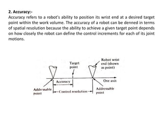 2. Accuracy:-
Accuracy refers to a robot's ability to position its wrist end at a desired target
point within the work volume. The accuracy of a robot can be denned in terms
of spatial resolution because the ability to achieve a given target point depends
on how closely the robot can define the control increments for each of its joint
motions.
 
