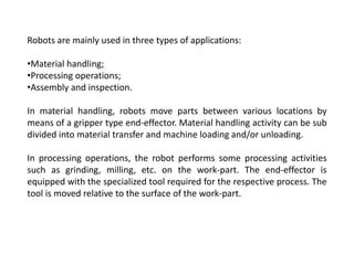 Robots are mainly used in three types of applications:
•Material handling;
•Processing operations;
•Assembly and inspection.
In material handling, robots move parts between various locations by
means of a gripper type end-effector. Material handling activity can be sub
divided into material transfer and machine loading and/or unloading.
In processing operations, the robot performs some processing activities
such as grinding, milling, etc. on the work-part. The end-effector is
equipped with the specialized tool required for the respective process. The
tool is moved relative to the surface of the work-part.
 