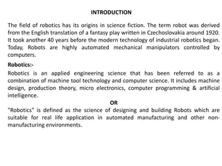 The field of robotics has its origins in science fiction. The term robot was derived
from the English translation of a fantasy play written in Czechoslovakia around 1920.
It took another 40 years before the modern technology of industrial robotics began.
Today, Robots are highly automated mechanical manipulators controlled by
computers.
Robotics:-
Robotics is an applied engineering science that has been referred to as a
combination of machine tool technology and computer science. It includes machine
design, production theory, micro electronics, computer programming & artificial
intelligence.
OR
"Robotics" is defined as the science of designing and building Robots which are
suitable for real life application in automated manufacturing and other non-
manufacturing environments.
INTRODUCTION
 