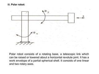 iii. Polar robot:
Polar robot consists of a rotating base, a telescopic link which
can be raised or lowered about a horizontal revolute joint. It has a
work envelope of a partial spherical shell. It consists of one linear
and two rotary axes.
 