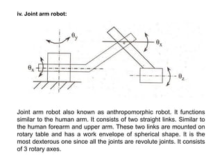 iv. Joint arm robot:
Joint arm robot also known as anthropomorphic robot. It functions
similar to the human arm. It consists of two straight links. Similar to
the human forearm and upper arm. These two links are mounted on
rotary table and has a work envelope of spherical shape. It is the
most dexterous one since all the joints are revolute joints. It consists
of 3 rotary axes.
 