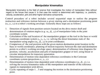Manipulator kinematics
Manipulator kinematics is the field of science that investigates the motion of manipulator links without
regard to the forces that cause it. In that case the motion is determined with trajectory, i.e. positions,
velocity, acceleration, jerk and other higher derivative components.
 