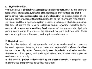 1. Hydraulic drive:-
Hydraulic drive is generally associated with larger robots, such as the Unimate
2000 series. The usual advantages of the hydraulic drive system are that it
provides the robot with greater speed and strength. The disadvantages of the
hydraulic drive system are that it typically adds to the floor space required by
the robot, and that a hydraulic system is inclined to leak on which is a nuisance.
This type of system can also be called as non-air powered cylinders. In this
system, oil is used as a working fluid instead of compressed air. Hydraulic
system needs pump to generate the required pressure and flow rate. These
systems are quite complex, costly and requires maintenance.
2. Electric drive:-
Electric drive systems do not generally provide as much speed or power as
hydraulic systems. However, the accuracy and repeatability of electric drive
robots are usually better. Consequently, electric robots tend to be smaller.
Require less floor space, and their applications tend towards more precise
work such as assembly.
In this System, power is developed by an electric current. It requires little
maintenance and provides noise-less operation.
 