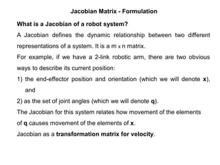Jacobian Matrix - Formulation
What is a Jacobian of a robot system?
A Jacobian defines the dynamic relationship between two different
representations of a system. It is a m x n matrix.
For example, if we have a 2-link robotic arm, there are two obvious
ways to describe its current position:
1) the end-effector position and orientation (which we will denote x),
and
2) as the set of joint angles (which we will denote q).
The Jacobian for this system relates how movement of the elements
of q causes movement of the elements of x.
Jacobian as a transformation matrix for velocity.
 