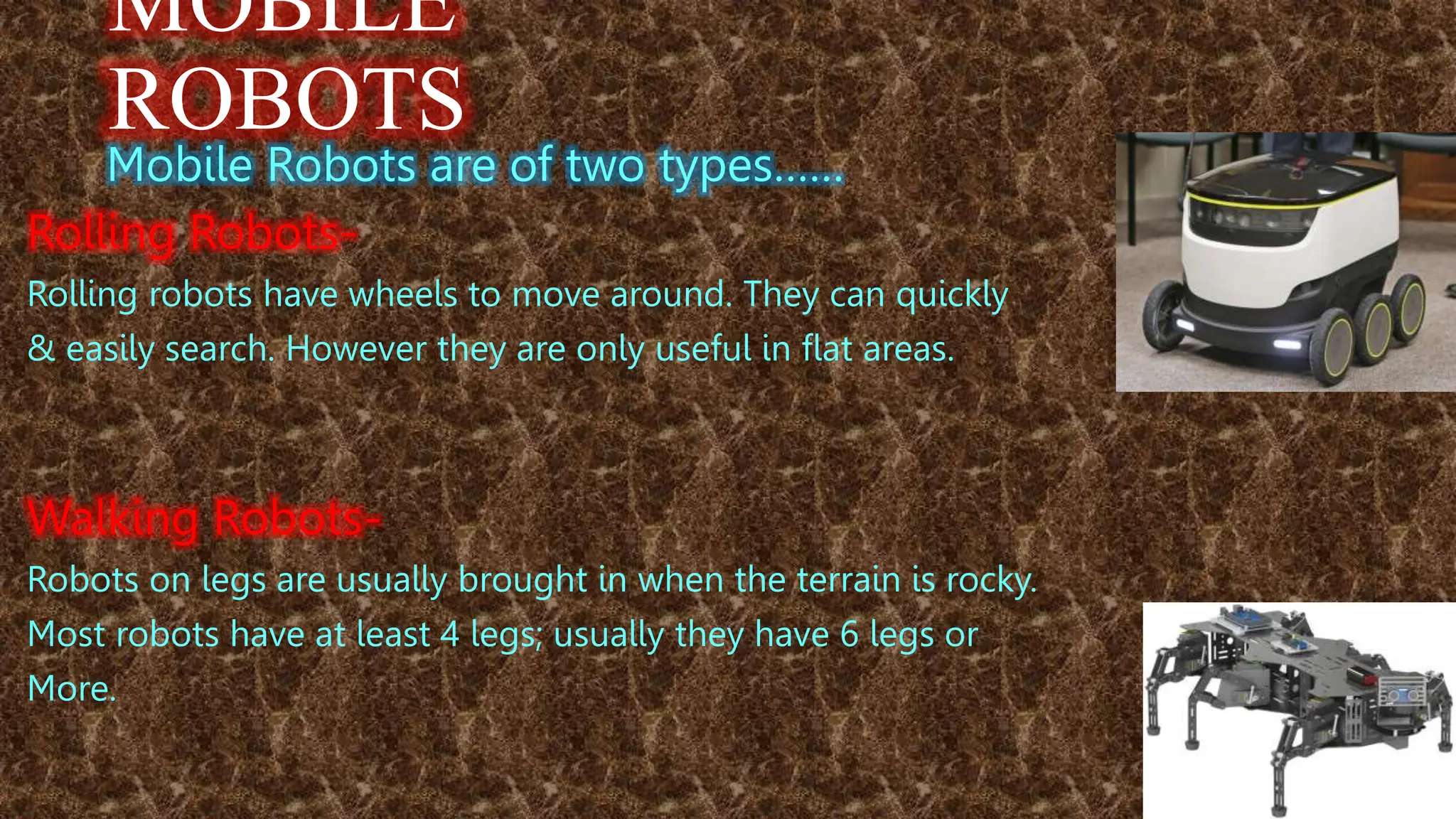 MOBILE
ROBOTS
Mobile Robots are of two types……
Rolling Robots-
Rolling robots have wheels to move around. They can quickly
& easily search. However they are only useful in flat areas.
Walking Robots-
Robots on legs are usually brought in when the terrain is rocky.
Most robots have at least 4 legs; usually they have 6 legs or
More.
 