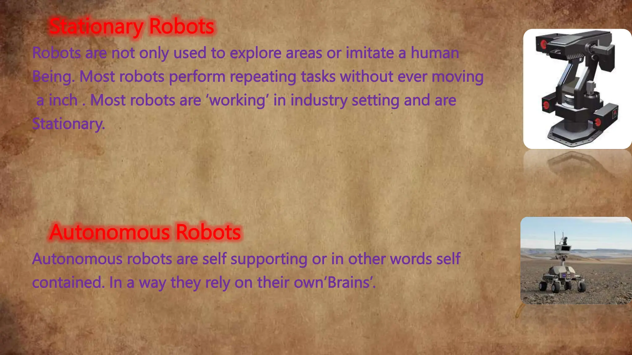 Stationary Robots
Robots are not only used to explore areas or imitate a human
Being. Most robots perform repeating tasks without ever moving
a inch . Most robots are ‘working’ in industry setting and are
Stationary.
Autonomous Robots
Autonomous robots are self supporting or in other words self
contained. In a way they rely on their own‘Brains’.
 