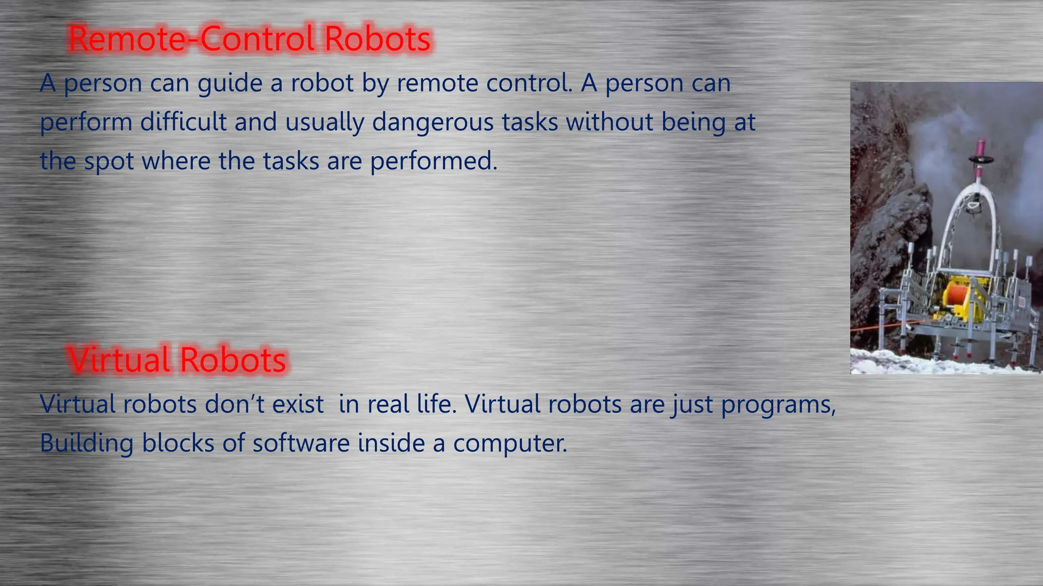 Remote-Control Robots
A person can guide a robot by remote control. A person can
perform difficult and usually dangerous tasks without being at
the spot where the tasks are performed.
Virtual Robots
Virtual robots don’t exist in real life. Virtual robots are just programs,
Building blocks of software inside a computer.
 