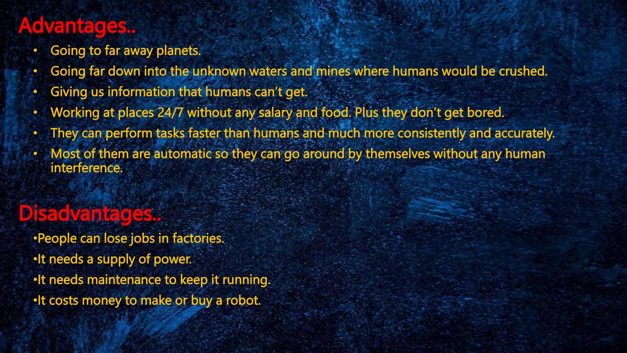 Advantages..
• Going to far away planets.
• Going far down into the unknown waters and mines where humans would be crushed.
• Giving us information that humans can’t get.
• Working at places 24/7 without any salary and food. Plus they don’t get bored.
• They can perform tasks faster than humans and much more consistently and accurately.
• Most of them are automatic so they can go around by themselves without any human
interference.
Disadvantages..
•People can lose jobs in factories.
•It needs a supply of power.
•It needs maintenance to keep it running.
•It costs money to make or buy a robot.
 