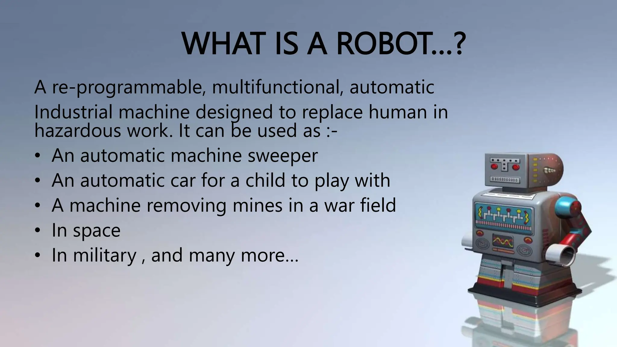 WHAT IS A ROBOT…?
A re-programmable, multifunctional, automatic
Industrial machine designed to replace human in
hazardous work. It can be used as :-
• An automatic machine sweeper
• An automatic car for a child to play with
• A machine removing mines in a war field
• In space
• In military , and many more…
 