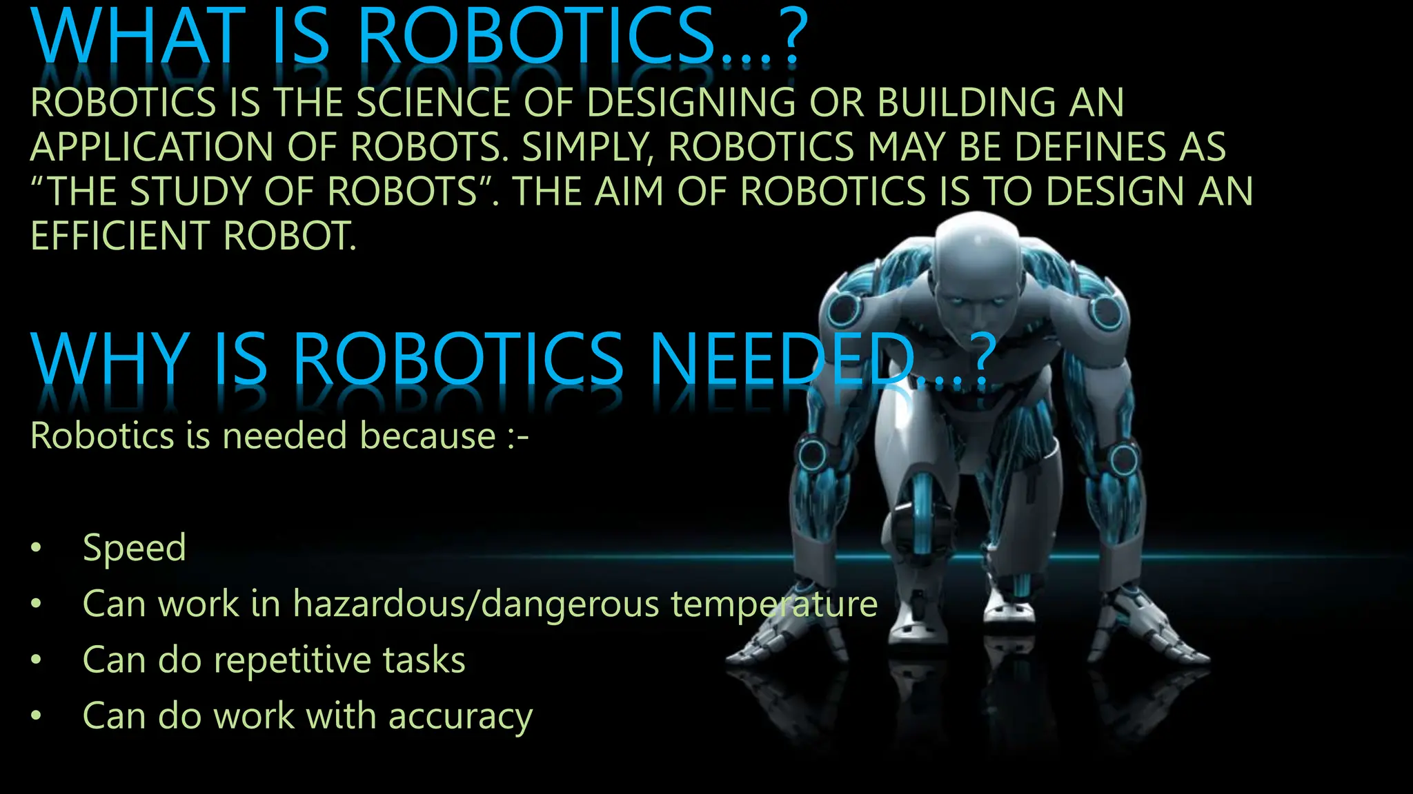 WHAT IS ROBOTICS…?
ROBOTICS IS THE SCIENCE OF DESIGNING OR BUILDING AN
APPLICATION OF ROBOTS. SIMPLY, ROBOTICS MAY BE DEFINES AS
“THE STUDY OF ROBOTS”. THE AIM OF ROBOTICS IS TO DESIGN AN
EFFICIENT ROBOT.
WHY IS ROBOTICS NEEDED…?
Robotics is needed because :-
• Speed
• Can work in hazardous/dangerous temperature
• Can do repetitive tasks
• Can do work with accuracy
 