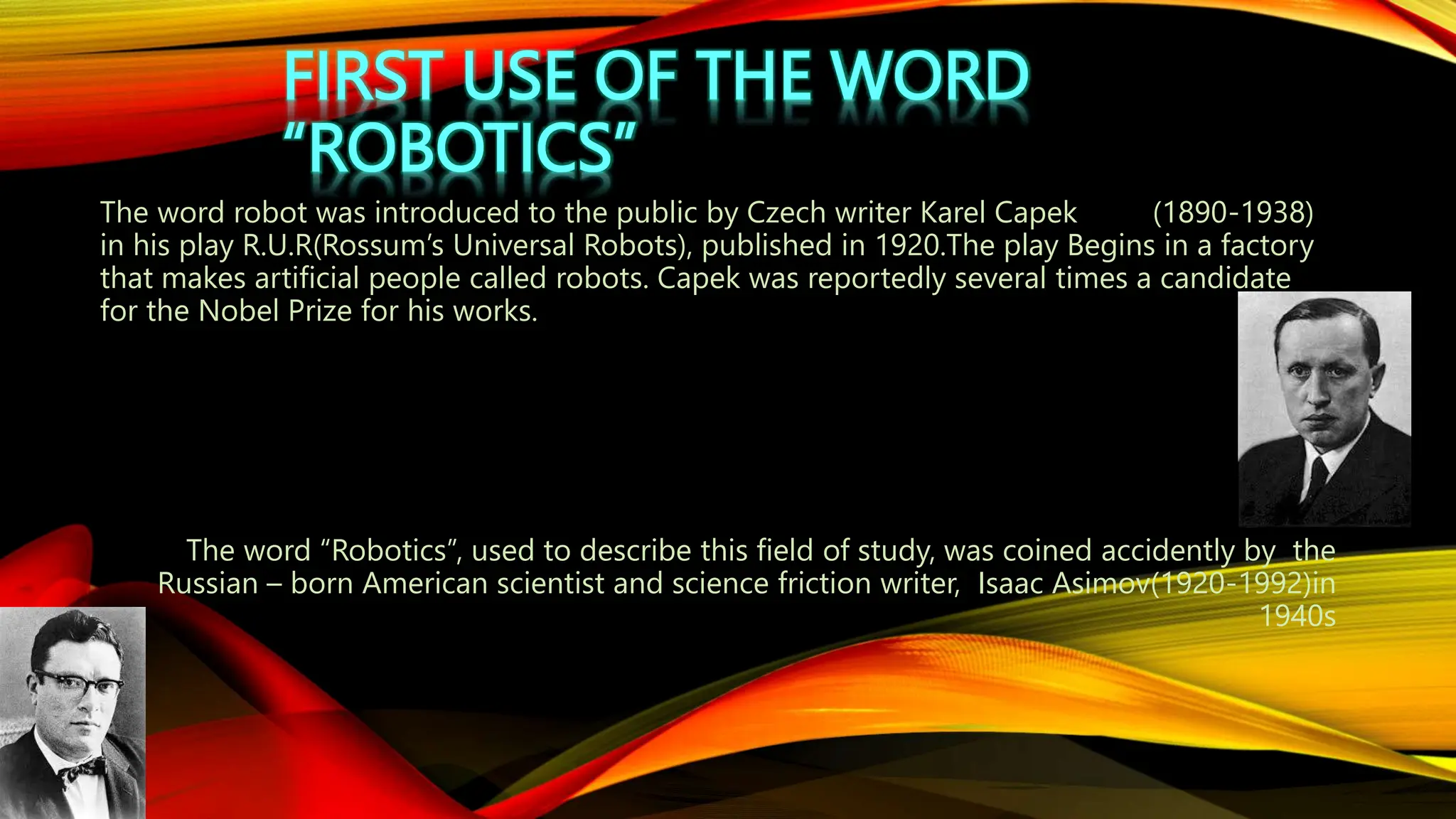 FIRST USE OF THE WORD
“ROBOTICS”
The word robot was introduced to the public by Czech writer Karel Capek (1890-1938)
in his play R.U.R(Rossum’s Universal Robots), published in 1920.The play Begins in a factory
that makes artificial people called robots. Capek was reportedly several times a candidate
for the Nobel Prize for his works.
The word “Robotics”, used to describe this field of study, was coined accidently by the
Russian – born American scientist and science friction writer, Isaac Asimov(1920-1992)in
1940s
 