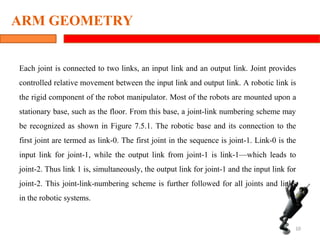 ARM GEOMETRY
Each joint is connected to two links, an input link and an output link. Joint provides
controlled relative movement between the input link and output link. A robotic link is
the rigid component of the robot manipulator. Most of the robots are mounted upon a
stationary base, such as the floor. From this base, a joint-link numbering scheme may
be recognized as shown in Figure 7.5.1. The robotic base and its connection to the
first joint are termed as link-0. The first joint in the sequence is joint-1. Link-0 is the
input link for joint-1, while the output link from joint-1 is link-1—which leads to
joint-2. Thus link 1 is, simultaneously, the output link for joint-1 and the input link for
joint-2. This joint-link-numbering scheme is further followed for all joints and links
in the robotic systems.
10
 