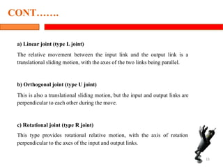 a) Linear joint (type L joint)
The relative movement between the input link and the output link is a
translational sliding motion, with the axes of the two links being parallel.
b) Orthogonal joint (type U joint)
This is also a translational sliding motion, but the input and output links are
perpendicular to each other during the move.
c) Rotational joint (type R joint)
This type provides rotational relative motion, with the axis of rotation
perpendicular to the axes of the input and output links.
13
CONT…….
 