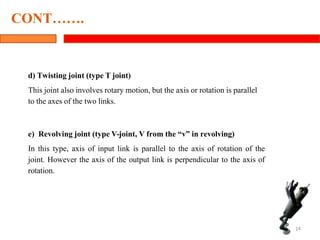 d) Twisting joint (type T joint)
This joint also involves rotary motion, but the axis or rotation is parallel
to the axes of the two links.
e) Revolving joint (type V-joint, V from the “v” in revolving)
In this type, axis of input link is parallel to the axis of rotation of the
joint. However the axis of the output link is perpendicular to the axis of
rotation.
14
CONT…….
 