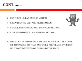  HAS THREE LINEAR AXES OF MOTION.
 X REPRESENTSD LEFT AND RIGHT MOTION
 Y DESCRIBES FORWARD AND BACKWARD MOTION.
 Z IS USED TO DEPICT UP-AND-DOWN MOTION.
19
 THE WORK ENVELOPE OF A RECTANGULAR ROBOT IS A CUBE
OR RECTANGLE, SO THAT ANY WORK PERFORMED BY ROBOT
MUST ONLY INVOLVE MOTIONS INSIDE THE SPACE.
CONT…….
 