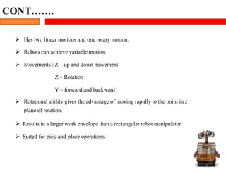  Has two linear motions and one rotary motion.
 Robots can achieve variable motion.
 Movements : Z – up and down movement
Z – Rotation
Y – forward and backward
 Rotational ability gives the advantage of moving rapidly to the point in z
plane of rotation.
 Results in a larger work envelope than a rectangular robot manipulator.
 Suited for pick-and-place operations.
25
CONT…….
 