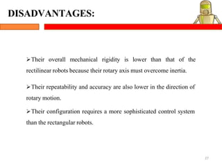 DISADVANTAGES:
27
Their overall mechanical rigidity is lower than that of the
rectilinear robots because their rotary axis must overcome inertia.
Their repeatability and accuracy are also lower in the direction of
rotary motion.
Their configuration requires a more sophisticated control system
than the rectangular robots.
 