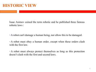 Isaac Asimov coined the term robotic and he published three famous
robotic laws :
• A robot can't damage a human being, nor allow this to be damaged.
• A robot must obey a human order, except when these orders clash
with the first law.
• A robot must always protect themselves as long as this protection
doesn’t clash with the first and second laws.
3
HISTORIC VIEW
 