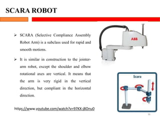 SCARA ROBOT
36
 SCARA (Selective Compliance Assembly
Robot Arm) is a subclass used for rapid and
smooth motions.
 It is similar in construction to the jointer-
arm robot, except the shoulder and elbow
rotational axes are vertical. It means that
the arm is very rigid in the vertical
direction, but compliant in the horizontal
direction.
https://www.youtube.com/watch?v=97KX-j8Onu0
 