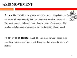Axes - The individual segments of each robot manipulator are
connected with mechanical joints - each serves as an axis of movement.
The most common industrial robots have six axes of movement. The
number and placement of axes determines the flexibility of each model.
Robot Motion Range - Much like the joints between bones, robot
axes have limits to each movement. Every axis has a specific scope of
motion.
39
AXIS MOVEMENT
 