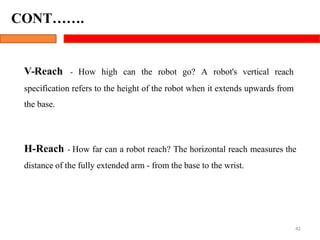 V-Reach - How high can the robot go? A robot's vertical reach
specification refers to the height of the robot when it extends upwards from
the base.
H-Reach - How far can a robot reach? The horizontal reach measures the
distance of the fully extended arm - from the base to the wrist.
42
CONT…….
 