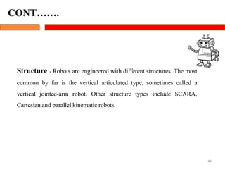 Structure - Robots are engineered with different structures. The most
common by far is the vertical articulated type, sometimes called a
vertical jointed-arm robot. Other structure types include SCARA,
Cartesian and parallel kinematic robots.
44
CONT…….
 