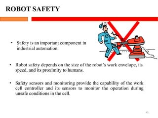 ROBOT SAFETY
45
• Safety is an important component in
industrial automation.
• Robot safety depends on the size of the robot’s work envelope, its
speed, and its proximity to humans.
• Safety sensors and monitoring provide the capability of the work
cell controller and its sensors to monitor the operation during
unsafe conditions in the cell.
 