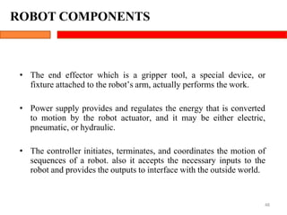 ROBOT COMPONENTS
48
• The end effector which is a gripper tool, a special device, or
fixture attached to the robot’s arm, actually performs the work.
• Power supply provides and regulates the energy that is converted
to motion by the robot actuator, and it may be either electric,
pneumatic, or hydraulic.
• The controller initiates, terminates, and coordinates the motion of
sequences of a robot. also it accepts the necessary inputs to the
robot and provides the outputs to interface with the outside world.
 