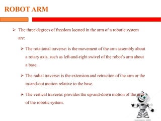 6
ROBOT ARM
 The three degrees of freedom located in the arm of a robotic system
are:
 The rotational traverse: is the movement of the arm assembly about
a rotary axis, such as left-and-right swivel of the robot’s arm about
a base.
 The radial traverse: is the extension and retraction of the arm or the
in-and-out motion relative to the base.
 The vertical traverse: provides the up-and-down motion of the arm
of the robotic system.
 