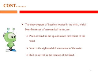  The three degrees of freedom located in the wrist, which
bear the names of aeronautical terms, are
 Pitch or bend: is the up-and-down movement of the
wrist.
 Yaw: is the right-and-left movement of the wrist.
 Roll or swivel: is the rotation of the hand.
8
CONT…….
 