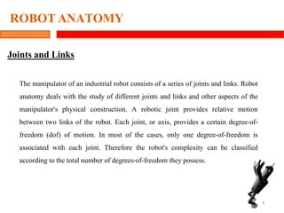 ROBOT ANATOMY
9
Joints and Links
The manipulator of an industrial robot consists of a series of joints and links. Robot
anatomy deals with the study of different joints and links and other aspects of the
manipulator's physical construction. A robotic joint provides relative motion
between two links of the robot. Each joint, or axis, provides a certain degree-of-
freedom (dof) of motion. In most of the cases, only one degree-of-freedom is
associated with each joint. Therefore the robot's complexity can be classified
according to the total number of degrees-of-freedom they possess.
 