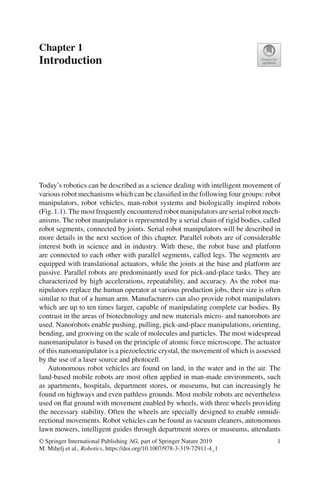 Chapter 1
Introduction
Today’s robotics can be described as a science dealing with intelligent movement of
various robot mechanisms which can be classified in the following four groups: robot
manipulators, robot vehicles, man-robot systems and biologically inspired robots
(Fig.1.1). The most frequently encountered robot manipulators are serial robot mech-
anisms. The robot manipulator is represented by a serial chain of rigid bodies, called
robot segments, connected by joints. Serial robot manipulators will be described in
more details in the next section of this chapter. Parallel robots are of considerable
interest both in science and in industry. With these, the robot base and platform
are connected to each other with parallel segments, called legs. The segments are
equipped with translational actuators, while the joints at the base and platform are
passive. Parallel robots are predominantly used for pick-and-place tasks. They are
characterized by high accelerations, repeatability, and accuracy. As the robot ma-
nipulators replace the human operator at various production jobs, their size is often
similar to that of a human arm. Manufacturers can also provide robot manipulators
which are up to ten times larger, capable of manipulating complete car bodies. By
contrast in the areas of biotechnology and new materials micro- and nanorobots are
used. Nanorobots enable pushing, pulling, pick-and-place manipulations, orienting,
bending, and grooving on the scale of molecules and particles. The most widespread
nanomanipulator is based on the principle of atomic force microscope. The actuator
of this nanomanipulator is a piezoelectric crystal, the movement of which is assessed
by the use of a laser source and photocell.
Autonomous robot vehicles are found on land, in the water and in the air. The
land-based mobile robots are most often applied in man-made environments, such
as apartments, hospitals, department stores, or museums, but can increasingly be
found on highways and even pathless grounds. Most mobile robots are nevertheless
used on flat ground with movement enabled by wheels, with three wheels providing
the necessary stability. Often the wheels are specially designed to enable omnidi-
rectional movements. Robot vehicles can be found as vacuum cleaners, autonomous
lawn mowers, intelligent guides through department stores or museums, attendants
© Springer International Publishing AG, part of Springer Nature 2019
M. Mihelj et al., Robotics, https://doi.org/10.1007/978-3-319-72911-4_1
1
 