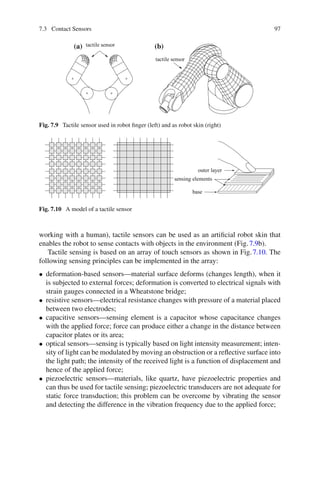 7.3 Contact Sensors 97
tactile sensor
tactile sensor
(a) (b)
Fig. 7.9 Tactile sensor used in robot finger (left) and as robot skin (right)
sensing elements
base
outer layer
Fig. 7.10 A model of a tactile sensor
working with a human), tactile sensors can be used as an artificial robot skin that
enables the robot to sense contacts with objects in the environment (Fig.7.9b).
Tactile sensing is based on an array of touch sensors as shown in Fig.7.10. The
following sensing principles can be implemented in the array:
• deformation-based sensors—material surface deforms (changes length), when it
is subjected to external forces; deformation is converted to electrical signals with
strain gauges connected in a Wheatstone bridge;
• resistive sensors—electrical resistance changes with pressure of a material placed
between two electrodes;
• capacitive sensors—sensing element is a capacitor whose capacitance changes
with the applied force; force can produce either a change in the distance between
capacitor plates or its area;
• optical sensors—sensing is typically based on light intensity measurement; inten-
sity of light can be modulated by moving an obstruction or a reflective surface into
the light path; the intensity of the received light is a function of displacement and
hence of the applied force;
• piezoelectric sensors—materials, like quartz, have piezoelectric properties and
can thus be used for tactile sensing; piezoelectric transducers are not adequate for
static force transduction; this problem can be overcome by vibrating the sensor
and detecting the difference in the vibration frequency due to the applied force;
 