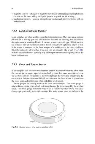 98 7 Robot Sensors
• magneticsensors—changesofmagneticfluxdensityormagneticcouplingbetween
circuits are the most widely used principles in magnetic tactile sensing;
• mechanical sensors—sensing elements are mechanical micro-switches with on
and off states.
7.3.2 Limit Switch and Bumper
Limit switches are often used to control robot mechanisms. They can sense a single
position of a moving part and are therefore suitable for ensuring that movement
doesn’t exceed a predefined limit. A bumper sensor, a special type of limit switch,
for instance, will tell the robot whether it is in contact with a physical object or not.
If the sensor is mounted on the front bumper of a mobile robot, the robot could use
this information to tell whether it has run into an obstacle, like a wall (Fig.7.11).
Robotic vacuum cleaners typically rely on bumper sensors for navigating inside the
home environment.
7.3.3 Force and Torque Sensor
In the simplest case the force measurement enables disconnection of the robot when
the contact force exceeds a predetermined safety limit. In a more sophisticated case
we use force sensors for control of the force between the robot end-effector and the
environment. It is therefore not difficult to realize that the force sensor is placed into
the robot wrist and is therefore often called the wrist sensor.
Strain gauges are usually used for the force measurements. The strain gauge is
attached to an elastic beam which is deformed under the stress caused by the applied
force. The strain gauge therefore behaves as a variable resistor whose resistance
changes proportionally to its deformation. The wrist sensor must not influence the
bumper
Fig. 7.11 Bumper sensors to be used on a mobile robot
 