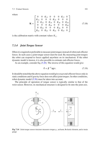 7.3 Contact Sensors 101
where
K =
⎡
⎢
⎢
⎢
⎢
⎢
⎢
⎣
0 0 K13 0 0 0 K17 0
K21 0 0 0 K25 0 0 0
0 K32 0 K34 0 K36 0 K38
0 0 0 K44 0 0 0 K48
0 K52 0 0 0 K56 0 0
K61 0 K63 0 K65 0 K67 0
⎤
⎥
⎥
⎥
⎥
⎥
⎥
⎦
(7.18)
is the calibration matrix with constant values Ki j .
7.3.4 Joint Torque Sensor
Often it is required or preferable to measure joint torques instead of robot end-effector
forces. In such cases a joint torque sensor must be used. By measuring joint torques
the robot can respond to forces applied anywhere on its mechanism. If the robot
dynamic model is known, it is also possible to estimate end-effector forces.
As an example, consider Eq.(5.20). The inverse of this equation would give
f = J−T
(q)τ. (7.19)
It should be noted that the above equation would give exact end-effector forces only in
static conditions and if gravity force does not affect joint torques. In other conditions,
robot dynamic model (5.56) must be taken into account.
The principle of operation of torque sensor is typically similar to that of the
wrist sensor. However, its mechanical structure is designed to fit onto the joint axis.
x
y
y
z
fx
fy
fz
μx
μz
)
a
)
a b)
c)
c)
c)
c)
c)
c)
Fig. 7.14 Joint torque sensor structure measures torque μz: a frame, b elastic element, and c strain
gauge
 