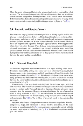 102 7 Robot Sensors
Thus, the sensor is integrated between the actuator (and possibly gear) and the robot
segment. The sensor needs to guarantee high sensitivity to torsion, low sensitivity
to non-torsional components, and high stiffness in all axes of forces and moment.
Deformation of mechanical structure due to joint torque is measured by using strain
gauges. A schematic representation of joint torque sensor is shown in Fig.7.14.
7.4 Proximity and Ranging Sensors
Proximity and ranging sensors detect the presence of nearby objects without any
physical contact. Consecutively they enable distinguishing between obstacles of dif-
ferent shapes and sizes as well as more efficient obstacle avoidance than contact
sensors. Different methods can be used to detect obstacles from a distance. Methods
based on magnetic and capacitive principles typically enable detecting proximity
of an object but not its distance. When distance is relevant, active methods such as
ultrasonic rangefinder, laser rangefinder, and infrared proximity sensor as well as
passive methods based on cameras can be considered. All methods are characterized
by high reliability and long operational life as they operate without physical contact
between the sensor and the sensed object.
7.4.1 Ultrasonic Rangefinder
An ultrasonic rangefinder measures the distance to an object by using sound waves.
Distance is measured by sending out a sound wave at an ultrasonic frequency (higher
frequencies are better for short range and high precision needs) and listening for that
sound wave to bounce back (Fig.7.15a). The elapsed time between the sound wave
being generated and the sound wave bouncing back, is used to calculate the distance
between the sensor and the object (considering that the speed of sound in the air is
approximately 343m/s).
Understanding of the detection zone is important for successful object detection
and avoidance. The beam width of ultrasonic rangefinder is typically described as
a cone of a certain angle. This angle describes the arc at which the ultrasonic wave
emanates from the transducer. However, at a certain distance the rate of expansion
starts to decay as shown in Fig.7.15b. An extension of the measurement area of
an ultrasonic rangefinder can be achieved by using multiple sensor units facing at
different angles (Fig.7.15c). The problem of cross-talk needs to be considered in
such case.
Different other factors affect performance of an ultrasonic rangefinder. The size,
composition, shape, and orientation of objects must be considered. In the cases
presented in upper images in Fig.7.16, measurements are normally correct, while in
the scenarios presented in lower images in Fig.7.16 the ultrasonic rangefinder would
give false results.
 
