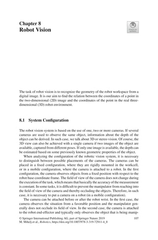 Chapter 8
Robot Vision
The task of robot vision is to recognize the geometry of the robot workspace from a
digital image. It is our aim to find the relation between the coordinates of a point in
the two-dimensional (2D) image and the coordinates of the point in the real three-
dimensional (3D) robot environment.
8.1 System Configuration
The robot vision system is based on the use of one, two or more cameras. If several
cameras are used to observe the same object, information about the depth of the
object can be derived. In such case, we talk about 3D or stereo vision. Of course, the
3D view can also be achieved with a single camera if two images of the object are
available, captured from different poses. If only one image is available, the depth can
be estimated based on some previously known geometric properties of the object.
When analyzing the configuration of the robotic vision system, it is necessary
to distinguish between possible placements of the cameras. The cameras can be
placed in a fixed configuration, where they are rigidly mounted in the workcell,
or in a mobile configuration, where the camera is attached to a robot. In the first
configuration, the camera observes objects from a fixed position with respect to the
robot base coordinate frame. The field of view of the camera does not change during
the execution of the task, which means that basically the accuracy of the measurement
is constant. In some tasks, it is difficult to prevent the manipulator from reaching into
the field of view of the camera and thereby occluding the objects. Therefore, in such
case, it is necessary to put a camera on a robot (in a mobile configuration).
The camera can be attached before or after the robot wrist. In the first case, the
camera observes the situation from a favorable position and the manipulator gen-
erally does not occlude its field of view. In the second case, the camera is attached
to the robot end-effector and typically only observes the object that is being manip-
© Springer International Publishing AG, part of Springer Nature 2019
M. Mihelj et al., Robotics, https://doi.org/10.1007/978-3-319-72911-4_8
107
 