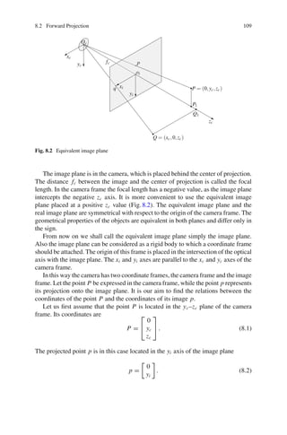 8.2 Forward Projection 109
Oc
fc
xc
yc
zc
yi
xi
p
oi
q P = (0,yc,zc)
Q = (xc,0,zc)
Q1
P1
Fig. 8.2 Equivalent image plane
The image plane is in the camera, which is placed behind the center of projection.
The distance fc between the image and the center of projection is called the focal
length. In the camera frame the focal length has a negative value, as the image plane
intercepts the negative zc axis. It is more convenient to use the equivalent image
plane placed at a positive zc value (Fig.8.2). The equivalent image plane and the
real image plane are symmetrical with respect to the origin of the camera frame. The
geometrical properties of the objects are equivalent in both planes and differ only in
the sign.
From now on we shall call the equivalent image plane simply the image plane.
Also the image plane can be considered as a rigid body to which a coordinate frame
should be attached. The origin of this frame is placed in the intersection of the optical
axis with the image plane. The xi and yi axes are parallel to the xc and yc axes of the
camera frame.
In this way the camera has two coordinate frames, the camera frame and the image
frame. Let the point P be expressed in the camera frame, while the point p represents
its projection onto the image plane. It is our aim to find the relations between the
coordinates of the point P and the coordinates of its image p.
Let us first assume that the point P is located in the yc–zc plane of the camera
frame. Its coordinates are
P =
⎡
⎣
0
yc
zc
⎤
⎦ . (8.1)
The projected point p is in this case located in the yi axis of the image plane
p =

0
yi

. (8.2)
 