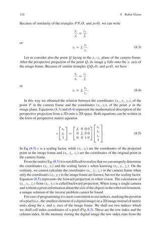 110 8 Robot Vision
Because of similarity of the triangles P P1 Oc and poOc we can write
yc
yi
=
zc
fc
or
yi = fc
yc
zc
. (8.3)
Let us consider also the point Q laying in the xc–zc plane of the camera frame.
After the perspective projection of the point Q, its image q falls onto the xi axis of
the image frame. Because of similar triangles QQ1 Oc and qoOc we have
xc
xi
=
zc
fc
or
xi = fc
xc
zc
. (8.4)
In this way we obtained the relation between the coordinates (xc, yc, zc), of the
point P in the camera frame and the coordinates (xi , yi ), of the point p in the
image plane. Equations (8.3) and (8.4) represent the mathematical description of the
perspective projection from a 3D onto a 2D space. Both equations can be written in
the form of perspective matrix equation
s
⎡
⎣
xi
yi
1
⎤
⎦ =
⎡
⎣
fc 0 0 0
0 fc 0 0
0 0 1 0
⎤
⎦
⎡
⎢
⎢
⎣
xc
yc
zc
1
⎤
⎥
⎥
⎦ . (8.5)
In Eq.(8.5) s is a scaling factor, while (xi , yi ) are the coordinates of the projected
point in the image frame and (xc, yc, zc) are the coordinates of the original point in
the camera frame.
FromthematrixEq.(8.5)itisnotdifficulttorealizethatwecanuniquelydetermine
the coordinates (xi , yi ) and the scaling factor s when knowing (xc, yc, zc). On the
contrary, we cannot calculate the coordinates (xc, yc, zc) in the camera frame when
only the coordinates (xi , yi ) in the image frame are known, but not the scaling factor.
Equation (8.5) represents the forward projection in robot vision. The calculation of
(xc, yc, zc) from (xi , yi ) is called backward projection. When using a single camera
and without a priori information about the size of the objects in the robot environment,
a unique solution of the inverse problem cannot be found.
For ease of programming it is more convenient to use indices, marking the position
of a pixel (i.e., the smallest element of a digital image) in a 2D image instead of metric
units along the xi and yi axes of the image frame. We shall use two indices which
we shall call index coordinates of a pixel (Fig.8.3). These are the row index and the
column index. In the memory storing the digital image the row index runs from the
 