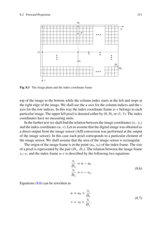 8.2 Forward Projection 111
u0
u
v0
v
xi
yi
q
p
Dx
Dy
Fig. 8.3 The image plane and the index coordinate frame
top of the image to the bottom while the column index starts at the left and stops at
the right edge of the image. We shall use the u axis for the column indices and the v
axis for the row indices. In this way the index coordinate frame u–v belongs to each
particular image. The upper left pixel is denoted either by (0, 0), or (1, 1). The index
coordinates have no measuring units.
In the further text we shall find the relation between the image coordinates (xi , yi )
and the index coordinates (u, v). Let us assume that the digital image was obtained as
a direct output from the image sensor (A/D conversion was performed at the output
of the image sensor). In this case each pixel corresponds to a particular element of
the image sensor. We shall assume that the area of the image sensor is rectangular.
The origin of the image frame is in the point (u0, v0) of the index frame. The size
of a pixel is represented by the pair (Dx , Dy). The relation between the image frame
xi –yi and the index frame u–v is described by the following two equations
xi
Dx
= u − u0
yi
Dy
= v − v0.
(8.6)
Equations (8.6) can be rewritten as
u = u0 +
xi
Dx
v = v0 +
yi
Dy
.
(8.7)
 